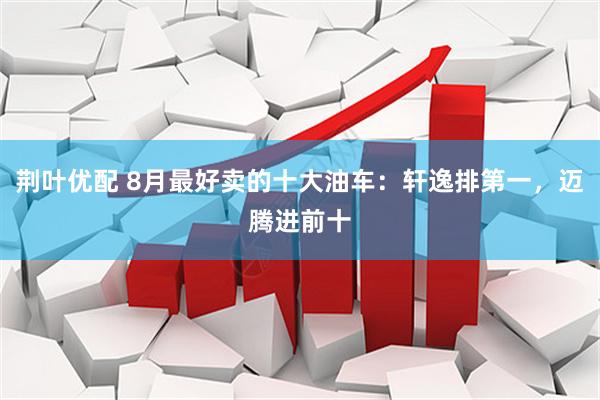 荆叶优配 8月最好卖的十大油车：轩逸排第一，迈腾进前十