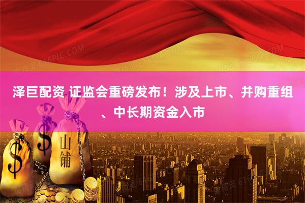 泽巨配资 证监会重磅发布！涉及上市、并购重组、中长期资金入市