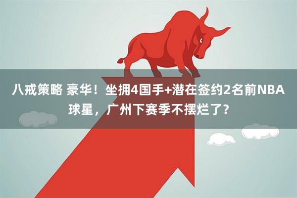 八戒策略 豪华！坐拥4国手+潜在签约2名前NBA球星，广州下赛季不摆烂了？