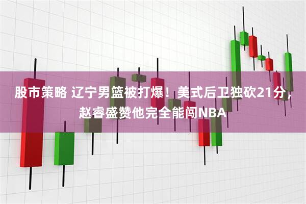 股市策略 辽宁男篮被打爆！美式后卫独砍21分，赵睿盛赞他完全能闯NBA