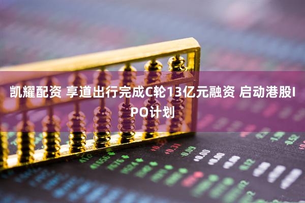 凯耀配资 享道出行完成C轮13亿元融资 启动港股IPO计划