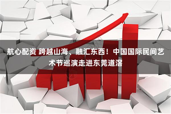 航心配资 跨越山海、融汇东西!中国国际民间艺术节巡演走进东莞道滘