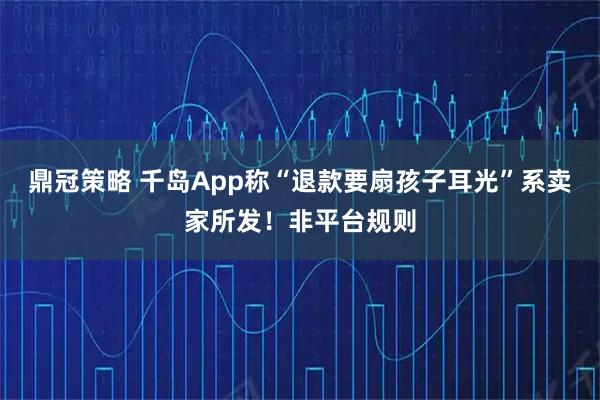 鼎冠策略 千岛App称“退款要扇孩子耳光”系卖家所发!非平台规则