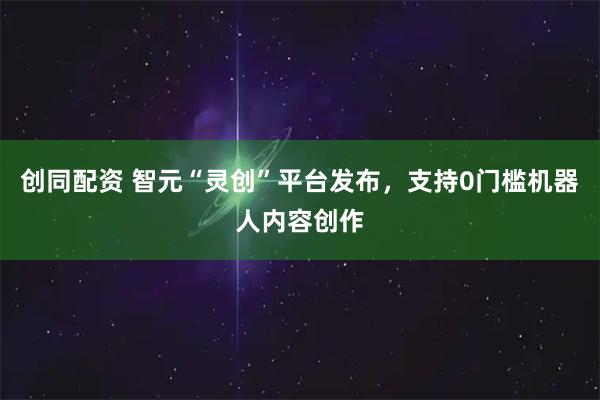 创同配资 智元“灵创”平台发布，支持0门槛机器人内容创作