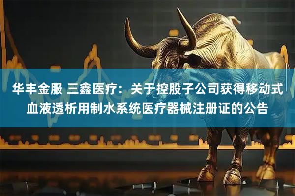 华丰金服 三鑫医疗：关于控股子公司获得移动式血液透析用制水系统医疗器械注册证的公告