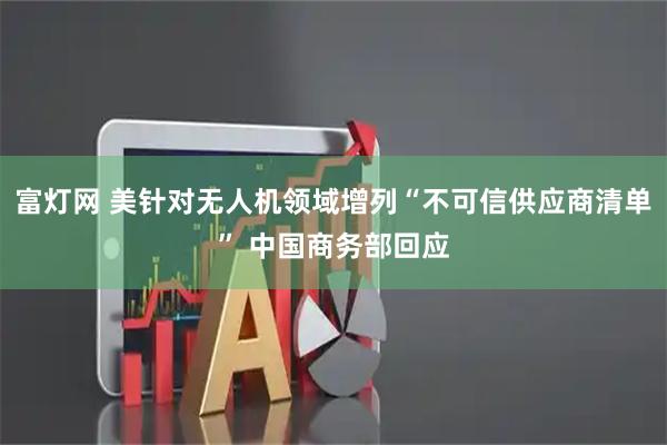富灯网 美针对无人机领域增列“不可信供应商清单” 中国商务部回应