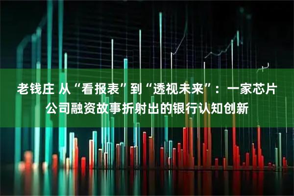 老钱庄 从“看报表”到“透视未来”：一家芯片公司融资故事折射出的银行认知创新