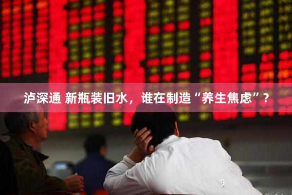 泸深通 新瓶装旧水，谁在制造“养生焦虑”？