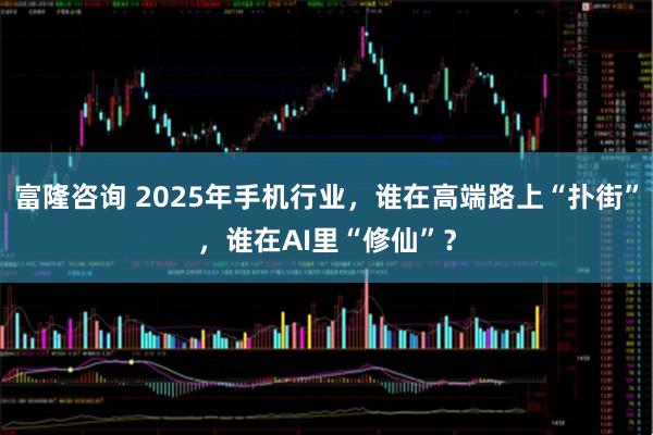 富隆咨询 2025年手机行业,谁在高端路上“扑街”,谁在AI里“修仙”?