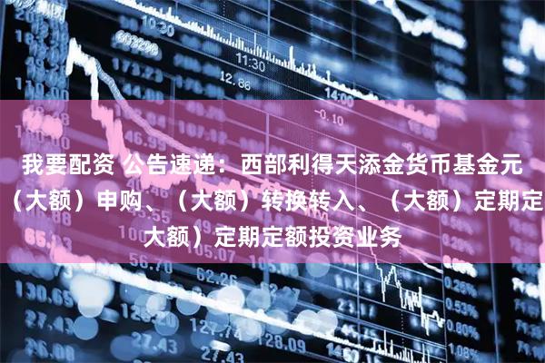 我要配资 公告速递：西部利得天添金货币基金元旦节前调整（大额）申购、（大额）转换转入、（大额）定期定额投资业务
