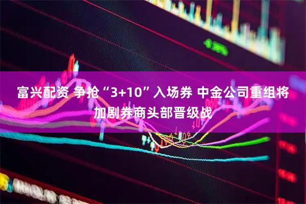 富兴配资 争抢“3+10”入场券 中金公司重组将加剧券商头部晋级战