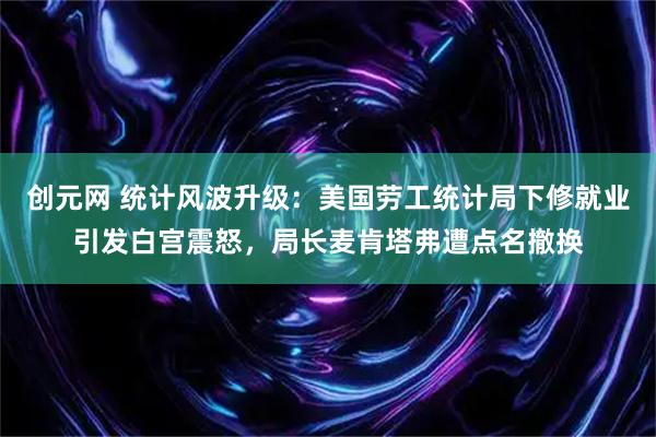 创元网 统计风波升级：美国劳工统计局下修就业引发白宫震怒，局长麦肯塔弗遭点名撤换