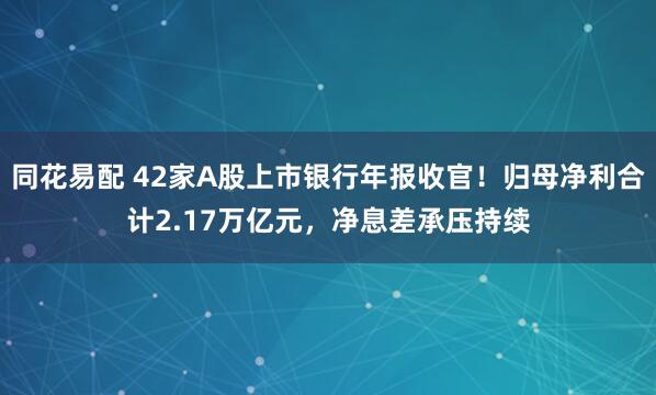 同花易配 42家A股上市银行年报收官！归母净利合计2.17万亿元，净息差承压持续