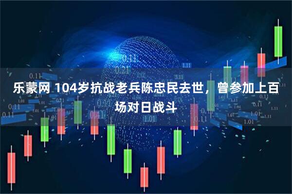乐蒙网 104岁抗战老兵陈忠民去世，曾参加上百场对日战斗